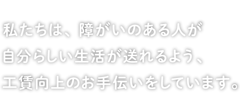 I want to live like myself. 私たちは、障がいのある人が自分らしい生活が送れるよう、工賃向上のお手伝いをしています。